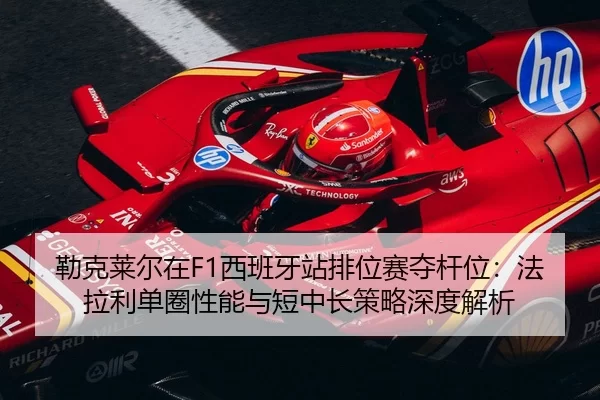 勒克莱尔在F1西班牙站排位赛夺杆位：法拉利单圈性能与短中长策略深度解析