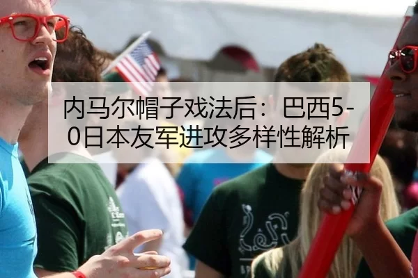 内马尔帽子戏法后：巴西5-0日本友军进攻多样性解析