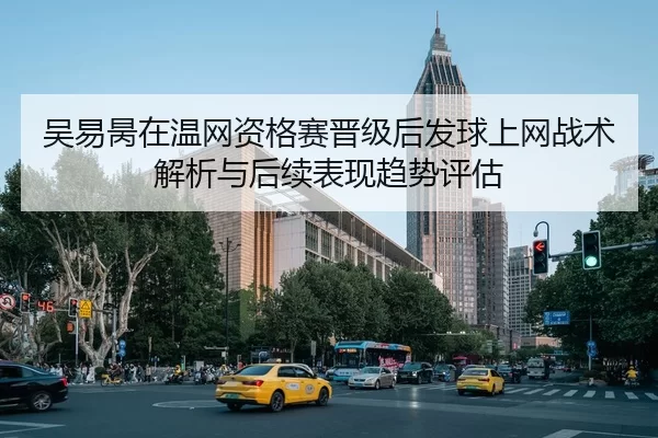 吴易昺在温网资格赛晋级后发球上网战术解析与后续表现趋势评估