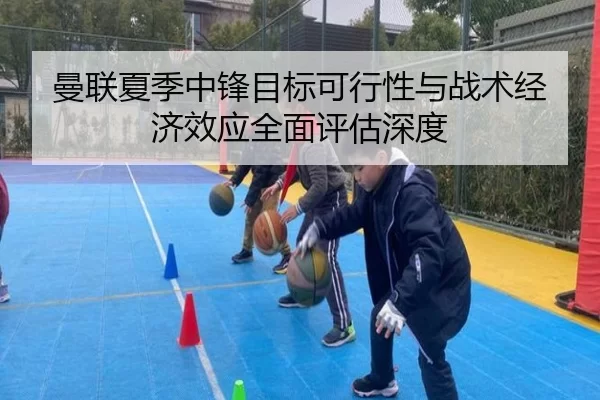 曼联夏季中锋目标可行性与战术经济效应全面评估深度