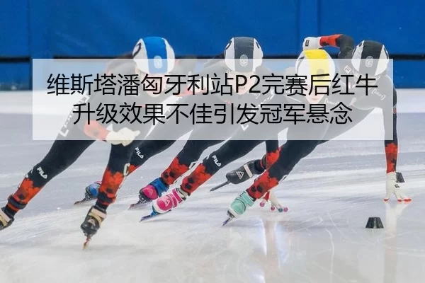 维斯塔潘匈牙利站P2完赛后红牛升级效果不佳引发冠军悬念